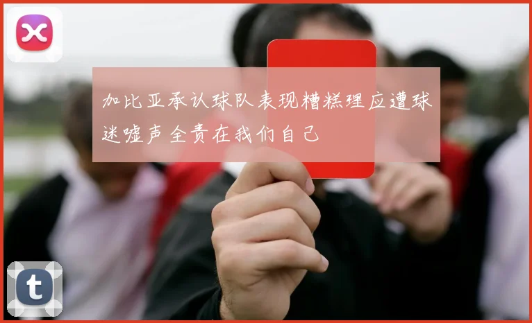 加比亚承认球队表现糟糕理应遭球迷嘘声全责在我们自己