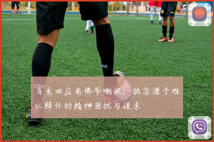 马竞回应老佛爷嘲讽：执念源于难以释怀的精神困扰与追求